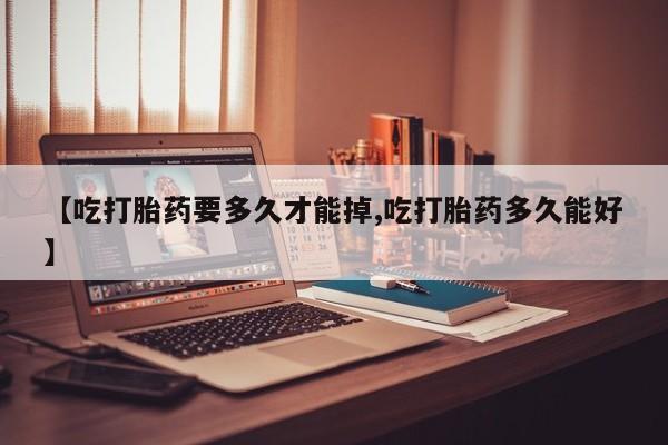 推荐个卖堕胎药的微信【吃打胎药要多久才能掉,吃打胎药多久能好】