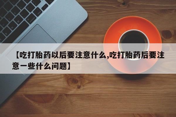 推荐个卖堕胎药的微信【吃打胎药以后要注意什么,吃打胎药后要注意一些什么问题】