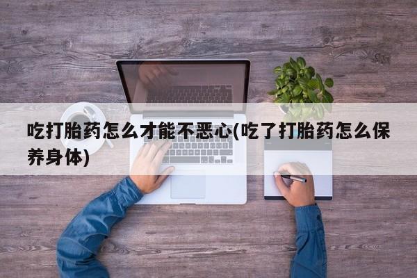 推荐个卖堕胎药的微信吃打胎药怎么才能不恶心(吃了打胎药怎么保养身体)