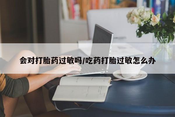 推荐个卖堕胎药的微信会对打胎药过敏吗/吃药打胎过敏怎么办