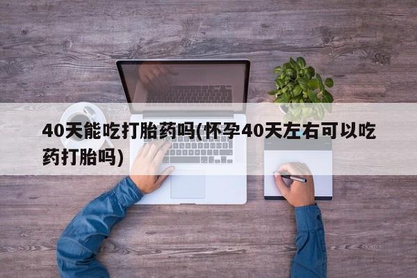 推荐个卖堕胎药的微信40天能吃打胎药吗(怀孕40天左右可以吃药打胎吗)