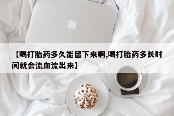 推荐个卖堕胎药的微信【喝打胎药多久能留下来啊,喝打胎药多长时间就会流血流出来】