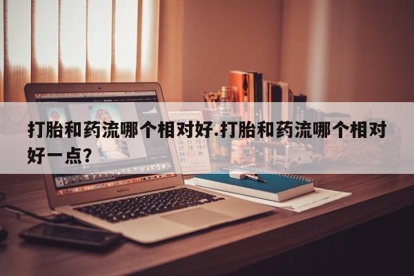 推荐个卖堕胎药的微信打胎和药流哪个相对好.打胎和药流哪个相对好一点？
