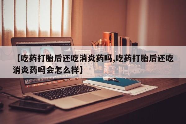 推荐个卖堕胎药的微信【吃药打胎后还吃消炎药吗,吃药打胎后还吃消炎药吗会怎么样】