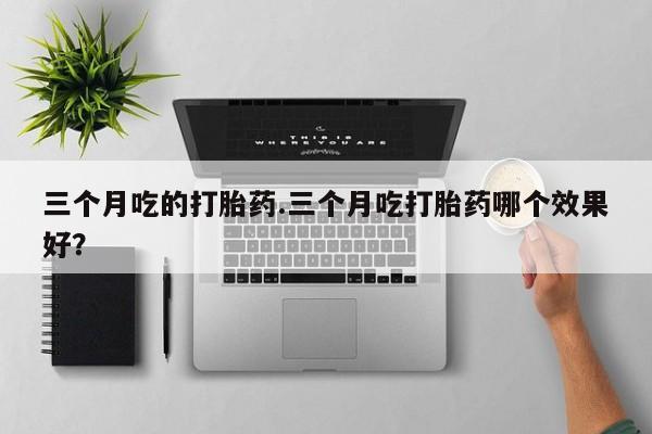 推荐个卖堕胎药的微信三个月吃的打胎药.三个月吃打胎药哪个效果好？