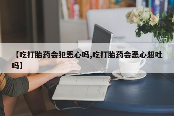 推荐个卖堕胎药的微信【吃打胎药会犯恶心吗,吃打胎药会恶心想吐吗】