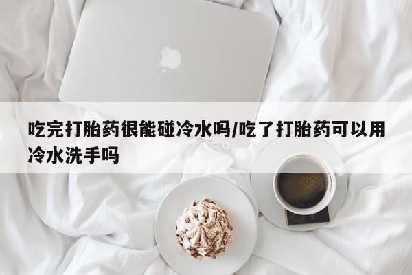 推荐个卖堕胎药的微信吃完打胎药很能碰冷水吗/吃了打胎药可以用冷水洗手吗