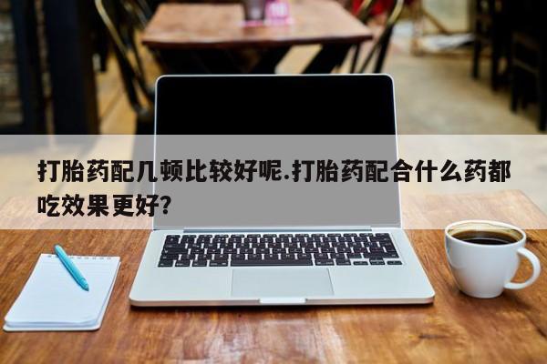 推荐个卖堕胎药的微信打胎药配几顿比较好呢.打胎药配合什么药都吃效果更好？