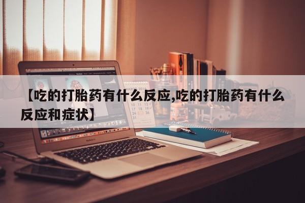 推荐个卖堕胎药的微信【吃的打胎药有什么反应,吃的打胎药有什么反应和症状】