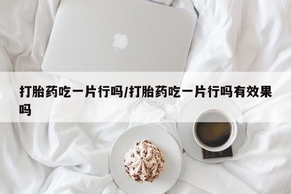 推荐个卖堕胎药的微信打胎药吃一片行吗/打胎药吃一片行吗有效果吗