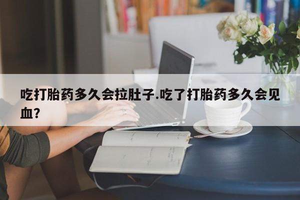 推荐个卖堕胎药的微信吃打胎药多久会拉肚子.吃了打胎药多久会见血？