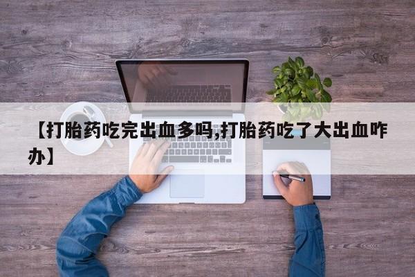 推荐个卖堕胎药的微信【打胎药吃完出血多吗,打胎药吃了大出血咋办】