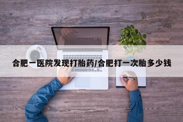 推荐个卖堕胎药的微信合肥一医院发现打胎药/合肥打一次胎多少钱