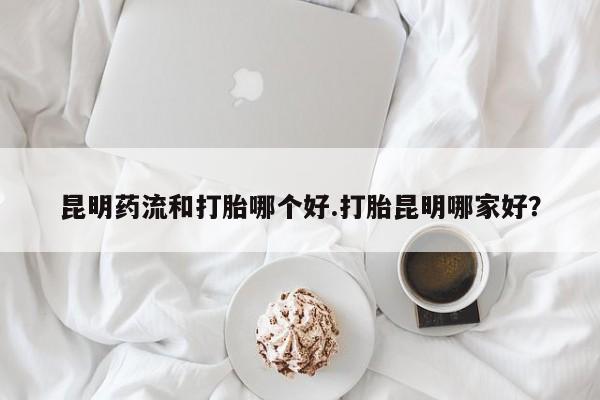 推荐个卖堕胎药的微信昆明药流和打胎哪个好.打胎昆明哪家好？