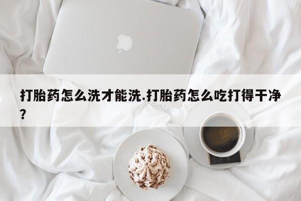 推荐个卖堕胎药的微信打胎药怎么洗才能洗.打胎药怎么吃打得干净？