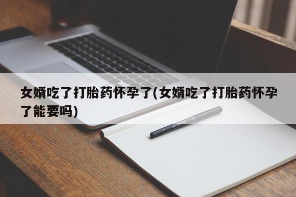 推荐个卖堕胎药的微信女婿吃了打胎药怀孕了(女婿吃了打胎药怀孕了能要吗)