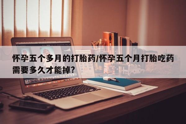 推荐个卖堕胎药的微信怀孕五个多月的打胎药/怀孕五个月打胎吃药需要多久才能掉?