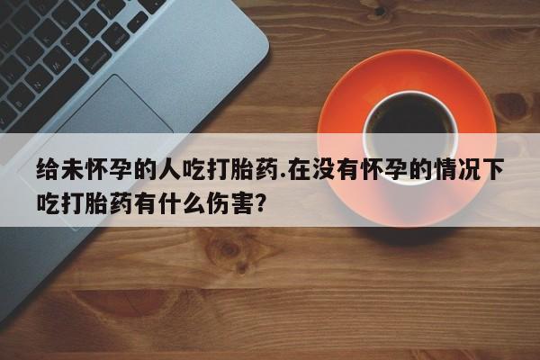推荐个卖堕胎药的微信给未怀孕的人吃打胎药.在没有怀孕的情况下吃打胎药有什么伤害？