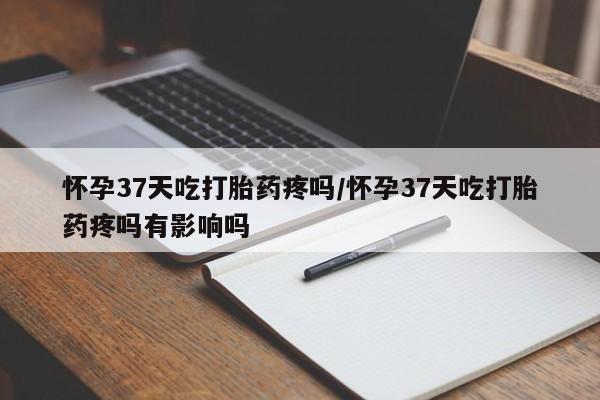 推荐个卖堕胎药的微信怀孕37天吃打胎药疼吗/怀孕37天吃打胎药疼吗有影响吗