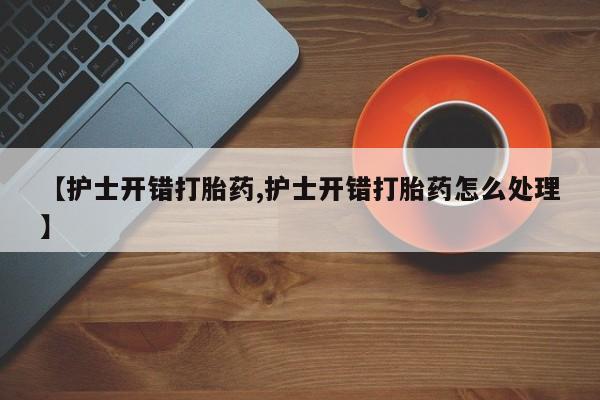 推荐个卖堕胎药的微信【护士开错打胎药,护士开错打胎药怎么处理】