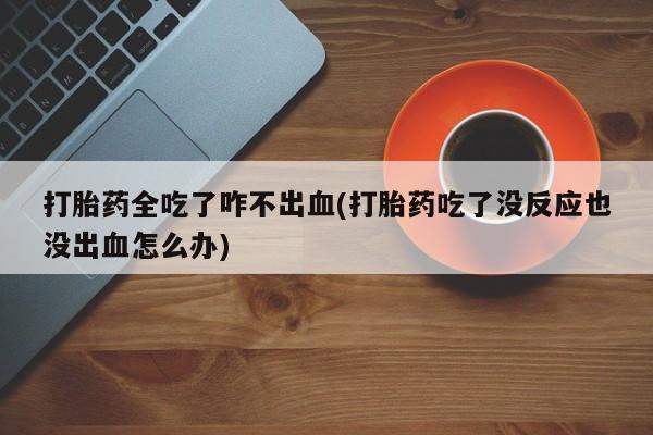 推荐个卖堕胎药的微信打胎药全吃了咋不出血(打胎药吃了没反应也没出血怎么办)