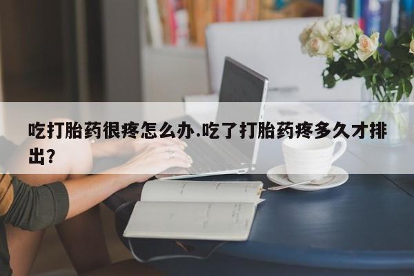 推荐个卖堕胎药的微信吃打胎药很疼怎么办.吃了打胎药疼多久才排出？