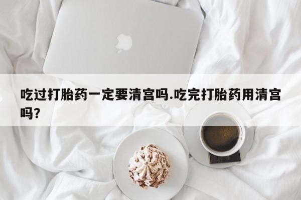 推荐个卖堕胎药的微信吃过打胎药一定要清宫吗.吃完打胎药用清宫吗？