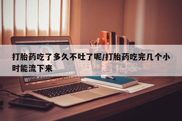 推荐个卖堕胎药的微信打胎药吃了多久不吐了呢/打胎药吃完几个小时能流下来