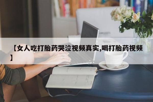 推荐个卖堕胎药的微信【女人吃打胎药哭泣视频真实,喝打胎药视频】