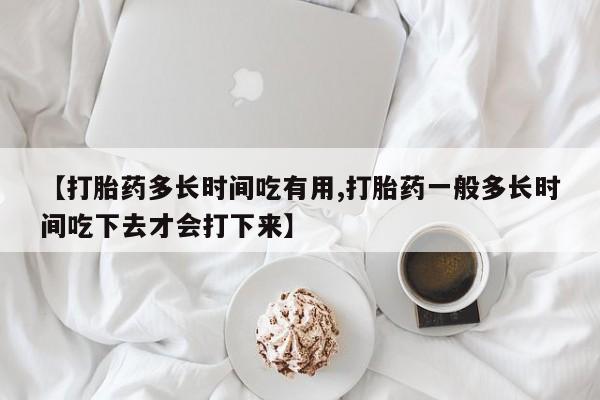 推荐个卖堕胎药的微信【打胎药多长时间吃有用,打胎药一般多长时间吃下去才会打下来】