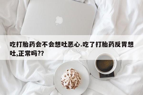 推荐个卖堕胎药的微信吃打胎药会不会想吐恶心.吃了打胎药反胃想吐,正常吗?？