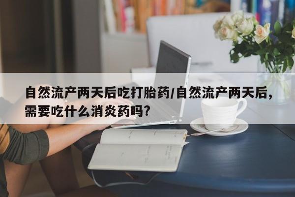 推荐个卖堕胎药的微信自然流产两天后吃打胎药/自然流产两天后,需要吃什么消炎药吗?