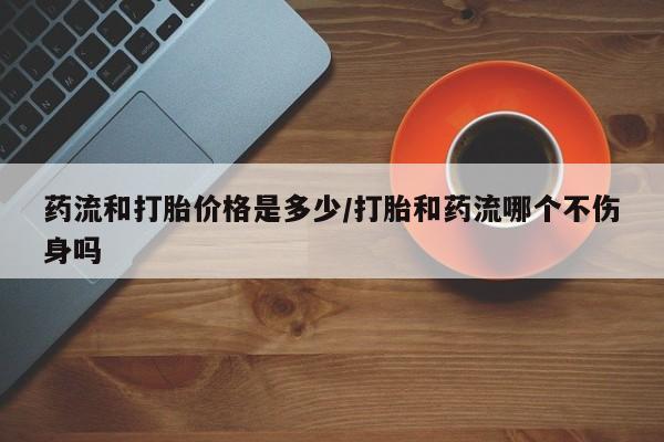 推荐个卖堕胎药的微信药流和打胎价格是多少/打胎和药流哪个不伤身吗