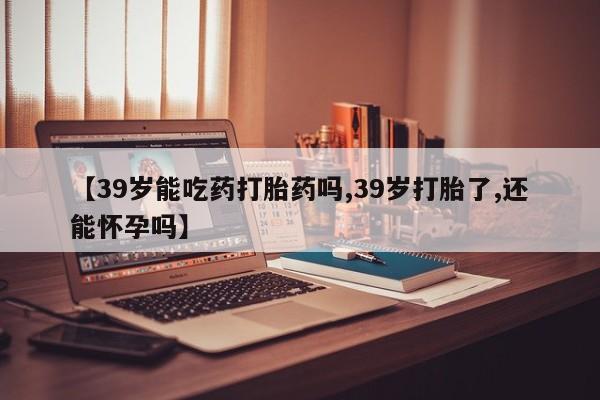 推荐个卖堕胎药的微信【39岁能吃药打胎药吗,39岁打胎了,还能怀孕吗】