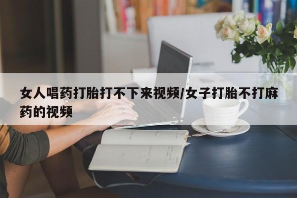 推荐个卖堕胎药的微信女人唱药打胎打不下来视频/女子打胎不打麻药的视频