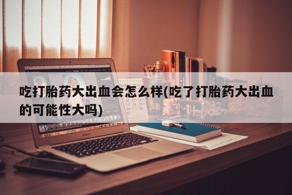 推荐个卖堕胎药的微信吃打胎药大出血会怎么样(吃了打胎药大出血的可能性大吗)