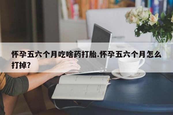 推荐个卖堕胎药的微信怀孕五六个月吃啥药打胎.怀孕五六个月怎么打掉？
