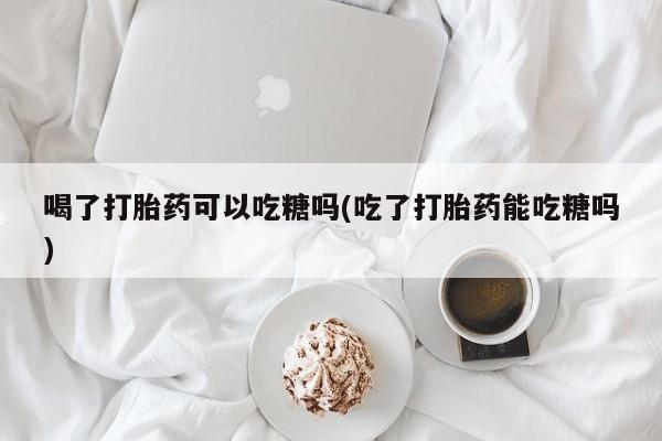 推荐个卖堕胎药的微信喝了打胎药可以吃糖吗(吃了打胎药能吃糖吗)