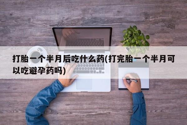 推荐个卖堕胎药的微信打胎一个半月后吃什么药(打完胎一个半月可以吃避孕药吗)