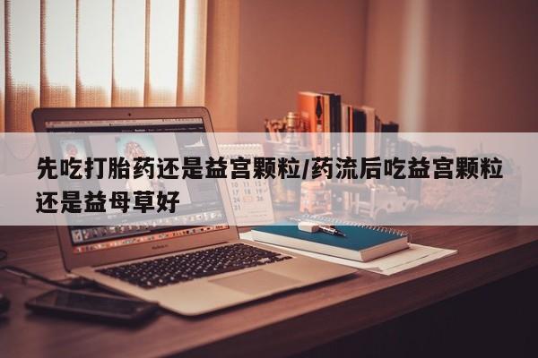 推荐个卖堕胎药的微信先吃打胎药还是益宫颗粒/药流后吃益宫颗粒还是益母草好