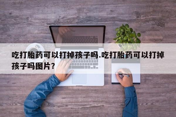 推荐个卖堕胎药的微信吃打胎药可以打掉孩子吗.吃打胎药可以打掉孩子吗图片？