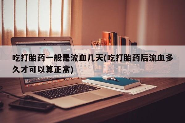 推荐个卖堕胎药的微信吃打胎药一般是流血几天(吃打胎药后流血多久才可以算正常)