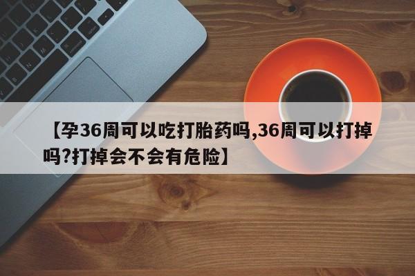 推荐个卖堕胎药的微信【孕36周可以吃打胎药吗,36周可以打掉吗?打掉会不会有危险】