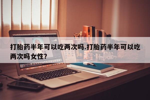 推荐个卖堕胎药的微信打胎药半年可以吃两次吗.打胎药半年可以吃两次吗女性？