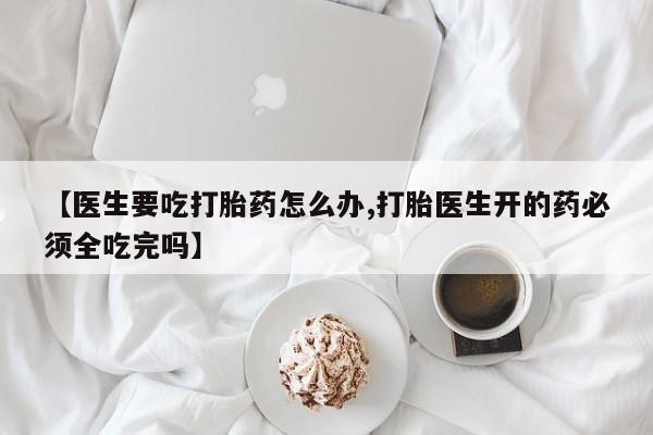 推荐个卖堕胎药的微信【医生要吃打胎药怎么办,打胎医生开的药必须全吃完吗】