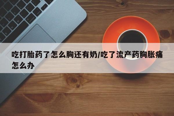 推荐个卖堕胎药的微信吃打胎药了怎么胸还有奶/吃了流产药胸胀痛怎么办