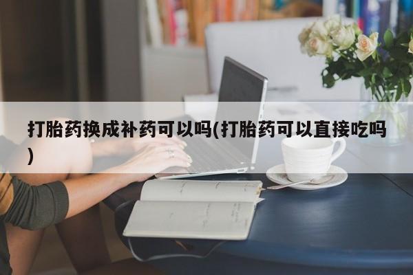 推荐个卖堕胎药的微信打胎药换成补药可以吗(打胎药可以直接吃吗)
