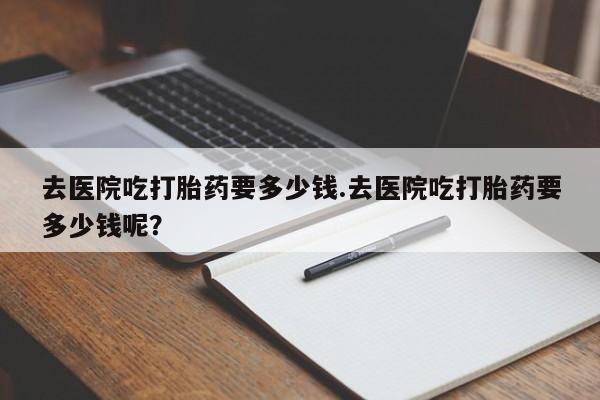 推荐个卖堕胎药的微信去医院吃打胎药要多少钱.去医院吃打胎药要多少钱呢？