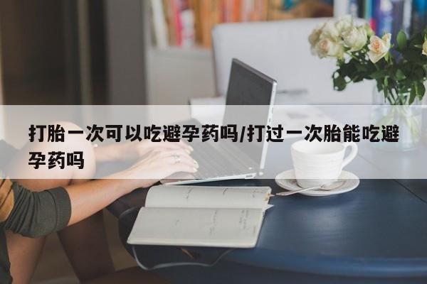推荐个卖堕胎药的微信打胎一次可以吃避孕药吗/打过一次胎能吃避孕药吗