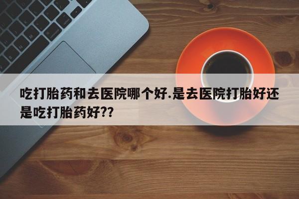 推荐个卖堕胎药的微信吃打胎药和去医院哪个好.是去医院打胎好还是吃打胎药好?？